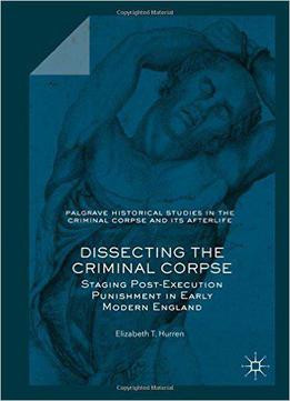 Dissecting The Criminal Corpse: Staging Post-execution Punishment In Early Modern England (palgrave Historical Studies In The C