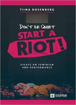 Don't Be Quiet, Start A Riot! Essays On Feminism And Performance