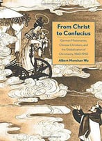 From Christ To Confucius: German Missionaries, Chinese Christians, And The Globalization Of Christianity, 1860-1950