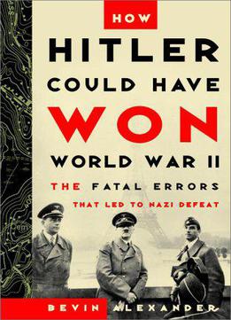How Hitler Could Have Won World War Ii: The Fatal Errors That Led To Nazi Defeat By Bevin Alexander