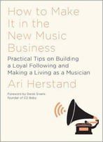 How To Make It In The New Music Business: Practical Tips On Building A Loyal Following And Making A Living As A Musician
