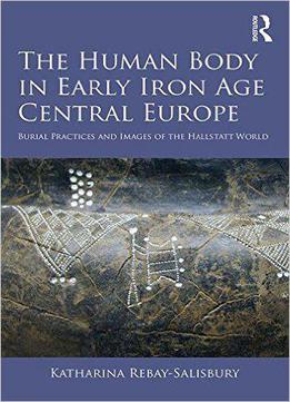 The Human Body In Early Iron Age Central Europe: Burial Practices And Images Of The Hallstatt World