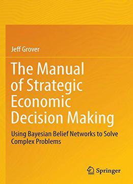 The Manual Of Strategic Economic Decision Making: Using Bayesian Belief Networks To Solve Complex Problems