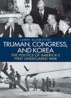 Truman, Congress, And Korea: The Politics Of America's First Undeclared War