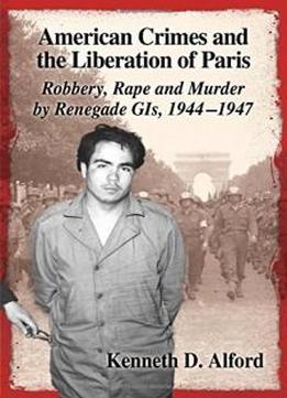 American Crimes And The Liberation Of Paris: Robbery, Rape And Murder By Renegade Gis 1944-1947