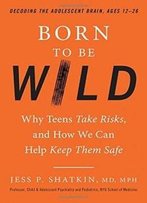 Born To Be Wild: Why Teens Take Risks, And How We Can Help Keep Them Safe