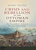 Crisis And Rebellion In The Ottoman Empire: The Downfall Of A Sultan In The Age Of Revolution (Library Of Ottoman Studies)