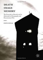 Death, Image, Memory: The Genocide In Rwanda And Its Aftermath In Photography And Documentary Film