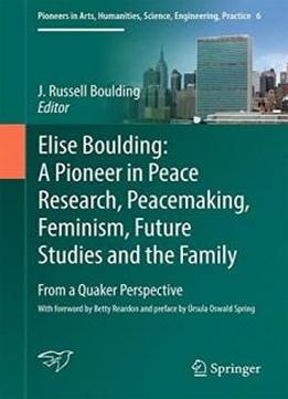 Elise Boulding: A Pioneer In Peace Research, Peacemaking, Feminism, Future Studies And The Family: From A Quaker Perspective (pioneers In Arts, Humanities, Science, Engineering, Practice)