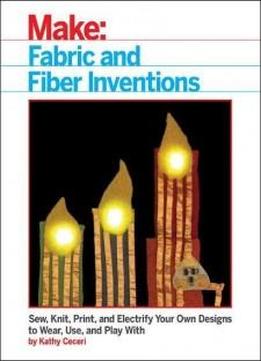 Fabric And Fiber Inventions: Sew, Knit, Print, And Electrify Your Own Designs To Wear, Use, And Play With