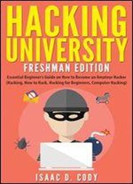 Hacking University: Freshman Edition: Essential Beginner S Guide On How To Become An Amateur Hacker (hacking, How To Hack, Hacking For Beginners, ... (hacking Freedom And Data Driven) (volume 1)