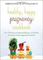 Healthy, Happy Pregnancy Cookbook: Over 125 Delicious Recipes To Satisfy You, Nourish Baby, And Combat Common Pregnancy Discomforts