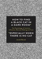 How To Find A Black Cat In A Dark Room: The Psychology Of Intuition, Influence, Decision Making And Trust