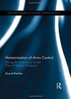 Humanization Of Arms Control: Paving The Way For A World Free Of Nuclear Weapons (Routledge Research In The Law Of Armed Conflict)