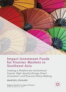 Impact Investment Funds For Frontier Markets In Southeast Asia: Creating A Platform For Institutional Capital, High-quality Foreign Direct Investment, ... Making (palgrave Studies In Impact Finance)