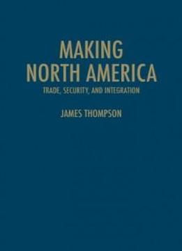 Making North America: Trade, Security, And Integration