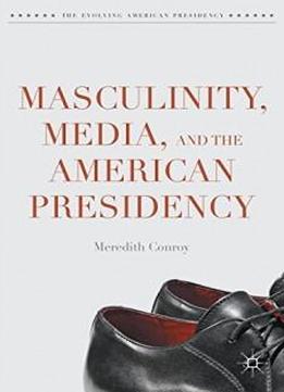 Masculinity, Media, And The American Presidency (the Evolving American Presidency)