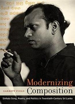 Modernizing Composition: Sinhala Song, Poetry, And Politics In Twentieth-century Sri Lanka (south Asia Across The Disciplines)