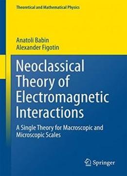 Neoclassical Theory Of Electromagnetic Interactions: A Single Theory For Macroscopic And Microscopic Scales (theoretical And Mathematical Physics)