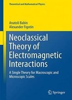 Neoclassical Theory Of Electromagnetic Interactions: A Single Theory For Macroscopic And Microscopic Scales (Theoretical And Mathematical Physics)