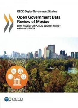 Oecd Digital Government Studies Open Government Data Review Of Mexico: Data Reuse For Public Sector Impact And Innovation: Edition 2016 (volume 2016)