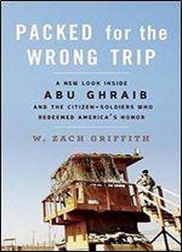 Packed For The Wrong Trip: A New Look Inside Abu Ghraib And The Citizen-soldiers Who Redeemed Americas Honor