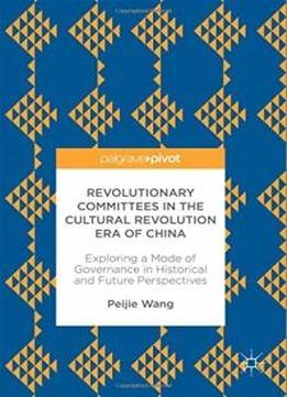Revolutionary Committees In The Cultural Revolution Era Of China: Exploring A Mode Of Governance In Historical And Future Perspectives (politics And Development Of Contemporary China)