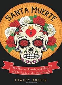 Santa Muerte: The History, Rituals, And Magic Of Our Lady Of The Holy Death