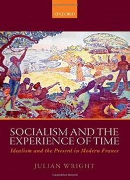 Socialism And The Experience Of Time: Idealism And The Present In Modern France