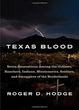Texas Blood: Seven Generations Among The Outlaws, Ranchers, Indians, Missionaries, Soldiers, And Smugglers Of The Borderlands