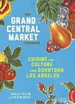 The Grand Central Market Cookbook: Cuisine And Culture From Downtown Los Angeles