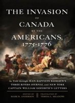The Invasion Of Canada By The Americans, 1775-1776: As Told Through Jean-Baptiste Badeaux's Three Rivers Journal And New York Captain William Goforth's Letters