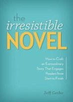 The Irresistible Novel: How To Craft An Extraordinary Story That Engages Readers From Start To Finish