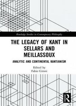 The Legacy Of Kant In Sellars And Meillassoux: Analytic And Continental Kantianism (routledge Studies In Contemporary Philosophy)