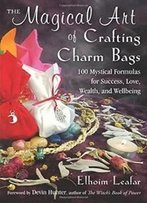 The Magical Art Of Crafting Charm Bags: 100 Mystical Formulas For Success, Love, Wealth, And Wellbeing