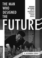 The Man Who Designed The Future: Norman Bel Geddes And The Invention Of Twentieth-Century America