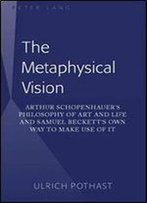The Metaphysical Vision: Arthur Schopenhauers Philosophy Of Art And Life And Samuel Becketts Own Way To Make Use Of It