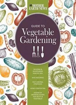 The Mother Earth News Guide To Vegetable Gardening: Building And Maintaining Healthy Soil * Wise Watering * Pest Control Strategies * Home Composting ... Of Growing Guides For Fruits And Vegetables