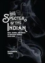 The Specter Of The Indian: Race, Gender, And Ghosts In American Seances, 1848-1890