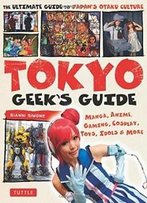 Tokyo Geek's Guide: Manga, Anime, Gaming, Cosplay, Toys, Idols & More - The Ultimate Guide To Japan's Otaku Culture