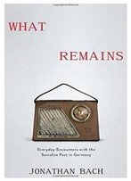 What Remains: Everyday Encounters With The Socialist Past In Germany