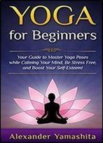 Yoga For Beginners: Your Guide To Master Yoga Poses While Calming Your Mind, Be Stress Free, And Boost Your Self-Esteem!