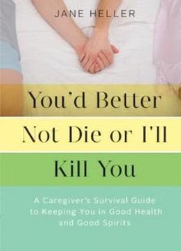 You'd Better Not Die Or I'll Kill You: A Caregiver's Survival Guide To Keeping You In Good Health And Good Spirits