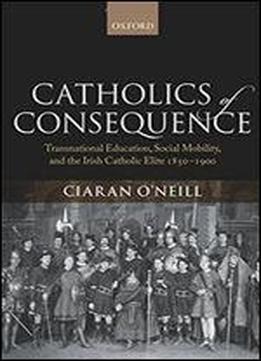 Catholics Of Consequence: Transnational Education, Social Mobility, And The Irish Catholic Elite 1850-1900