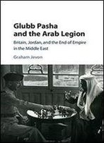 Glubb Pasha And The Arab Legion: Britain, Jordan And The End Of Empire In The Middle East
