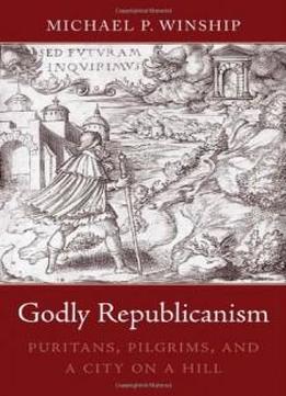 Godly Republicanism: Puritans, Pilgrims, And A City On A Hill