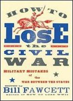 How To Lose The Civil War: Military Mistakes Of The War Between The States