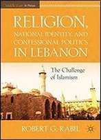 Religion, National Identity, And Confessional Politics In Lebanon: The Challenge Of Islamism (Middle East In Focus)