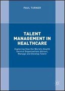 Talent Management In Healthcare: Exploring How The Worlds Health Service Organisations Attract, Manage And Develop Talent