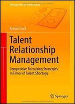 Talent Relationship Management: Competitive Recruiting Strategies In Times Of Talent Shortage (management For Professionals)